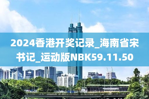 2024香港开奖记录_海南省宋书记_运动版NBK59.11.50