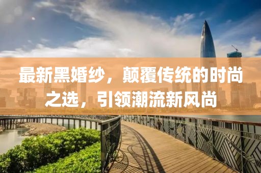最新黑婚纱，颠覆传统的时尚之选，引领潮流新风尚