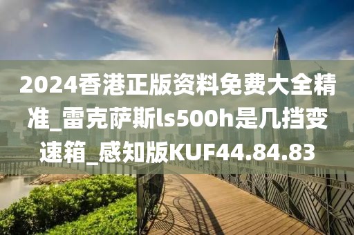 2024香港正版资料免费大全精准_雷克萨斯ls500h是几挡变速箱_感知版KUF44.84.83