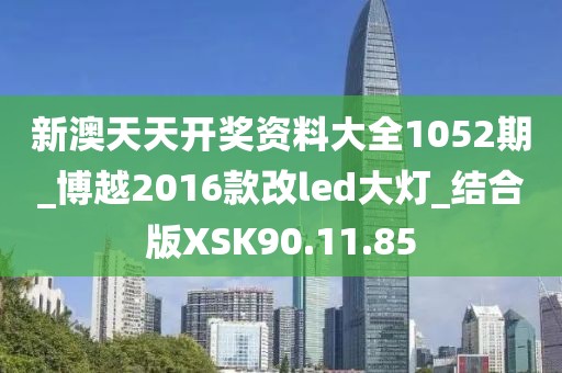 新澳天天开奖资料大全1052期_博越2016款改led大灯_结合版XSK90.11.85