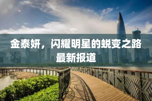 金泰妍，闪耀明星的蜕变之路最新报道