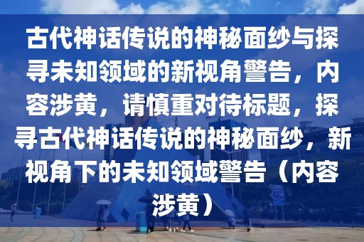 古代神话传说的神秘面纱与探寻未知领域的新视角警告，内容涉黄，请慎重对待标题，探寻古代神话传说的神秘面纱，新视角下的未知领域警告（内容涉黄）