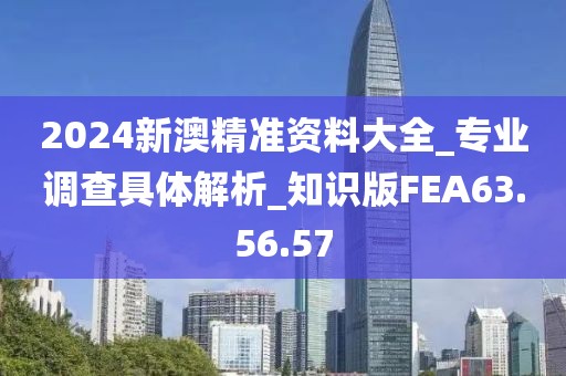2024新澳精准资料大全_专业调查具体解析_知识版FEA63.56.57
