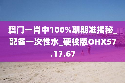 澳门一肖中100%期期准揭秘_配备一次性水_硬核版OHX57.17.67