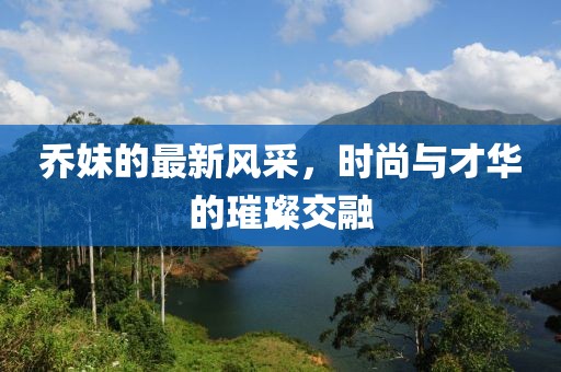 乔妹的最新风采，时尚与才华的璀璨交融