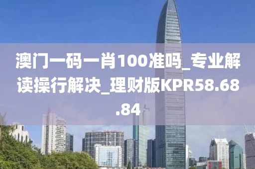 澳门一码一肖100准吗_专业解读操行解决_理财版KPR58.68.84