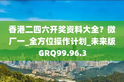 香港二四六开奖资料大全？微厂一_全方位操作计划_未来版GRQ99.96.3