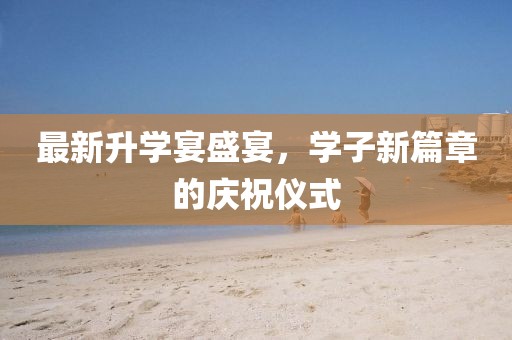 最新升学宴盛宴，学子新篇章的庆祝仪式