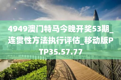 4949澳门特马今晚开奖53期_连贯性方法执行评估_移动版PTP35.57.77