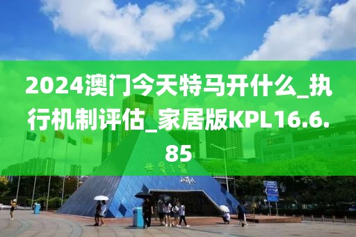 2024澳门今天特马开什么_执行机制评估_家居版KPL16.6.85