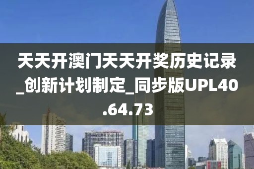 天天开澳门天天开奖历史记录_创新计划制定_同步版UPL40.64.73