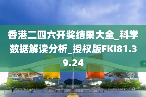 香港二四六开奖结果大全_科学数据解读分析_授权版FKI81.39.24