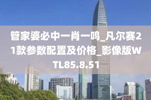 管家婆必中一肖一鸣_凡尔赛21款参数配置及价格_影像版WTL85.8.51