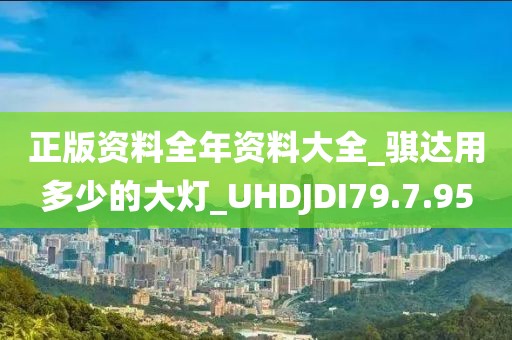 正版资料全年资料大全_骐达用多少的大灯_UHDJDI79.7.95