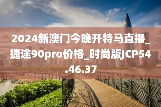2024新澳门今晚开特马直播_捷途90pro价格_时尚版JCP54.46.37