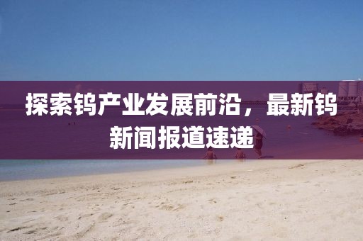 探索钨产业发展前沿，最新钨新闻报道速递