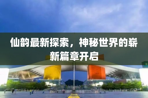 仙韵最新探索，神秘世界的崭新篇章开启