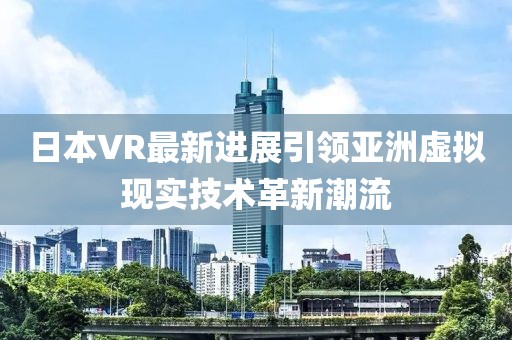 日本VR最新进展引领亚洲虚拟现实技术革新潮流