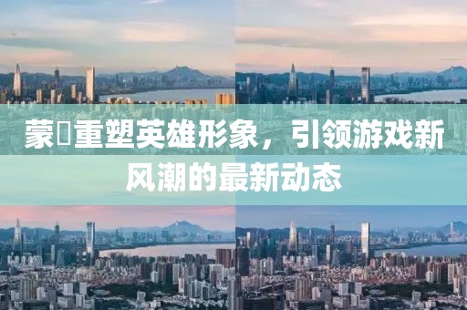 蒙犽重塑英雄形象，引领游戏新风潮的最新动态