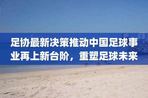 足协最新决策推动中国足球事业再上新台阶，重塑足球未来