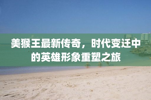 美猴王最新传奇，时代变迁中的英雄形象重塑之旅