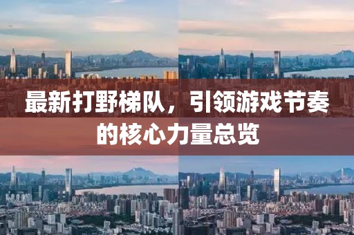 最新打野梯队，引领游戏节奏的核心力量总览