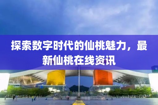 探索数字时代的仙桃魅力，最新仙桃在线资讯