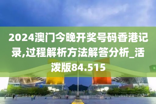 2024澳门今晚开奖号码香港记录,过程解析方法解答分析_活泼版84.515
