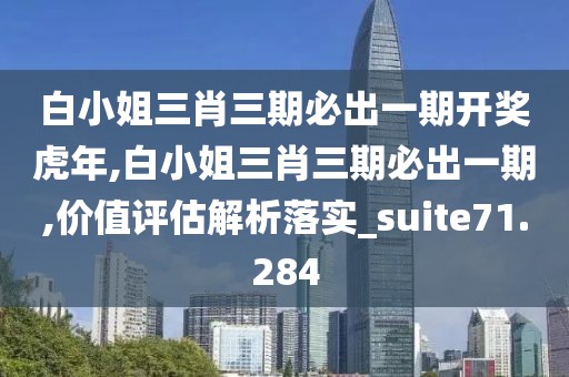 白小姐三肖三期必出一期开奖虎年,白小姐三肖三期必出一期,价值评估解析落实_suite71.284