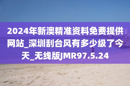 2024年新澳精准资料免费提供网站_深圳刮台风有多少级了今天_无线版JMR97.5.24