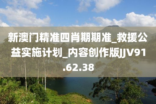 新澳门精准四肖期期准_救援公益实施计划_内容创作版JJV91.62.38