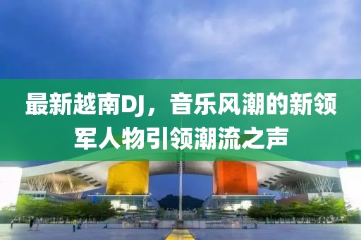 最新越南DJ，音乐风潮的新领军人物引领潮流之声