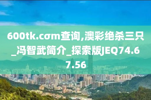 600tk.cσm查询,澳彩绝杀三只_冯智武简介_探索版JEQ74.67.56