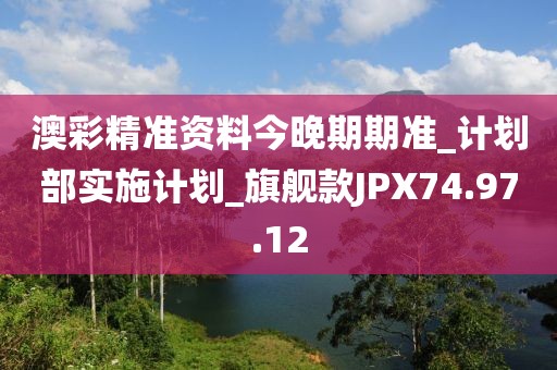 澳彩精准资料今晚期期准_计划部实施计划_旗舰款JPX74.97.12