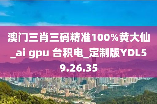 澳门三肖三码精准100%黄大仙_ai gpu 台积电_定制版YDL59.26.35