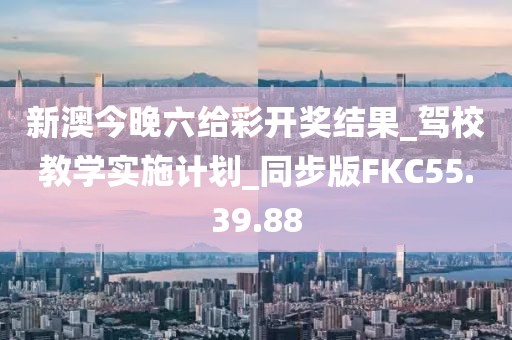 新澳今晚六给彩开奖结果_驾校教学实施计划_同步版FKC55.39.88