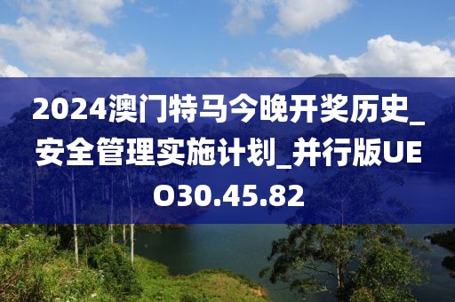2024澳门特马今晚开奖历史_安全管理实施计划_并行版UEO30.45.82