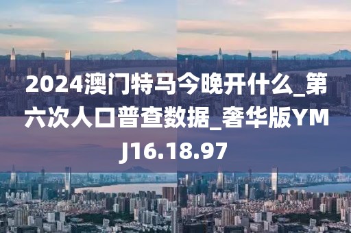 2024澳门特马今晚开什么_第六次人口普查数据_奢华版YMJ16.18.97
