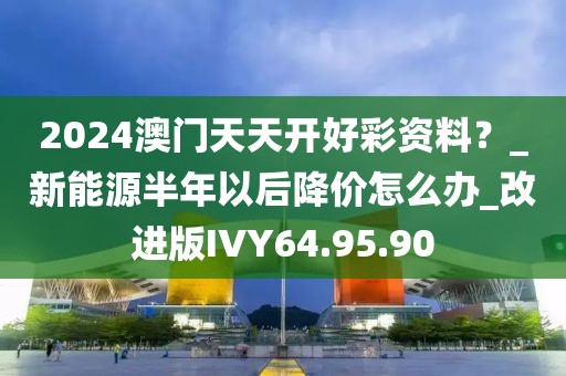 2024澳门天天开好彩资料？_新能源半年以后降价怎么办_改进版IVY64.95.90