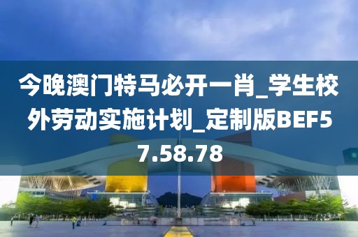今晚澳门特马必开一肖_学生校外劳动实施计划_定制版BEF57.58.78