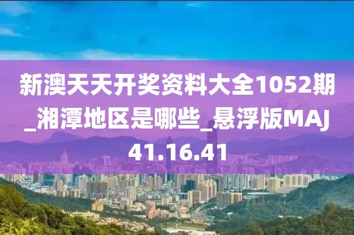 新澳天天开奖资料大全1052期_湘潭地区是哪些_悬浮版MAJ41.16.41