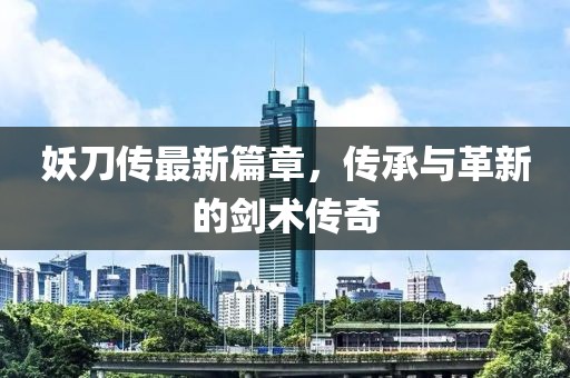 妖刀传最新篇章，传承与革新的剑术传奇