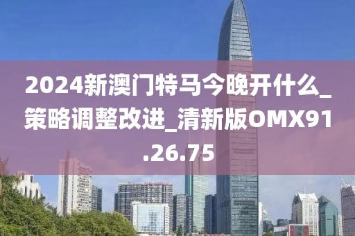 2024新澳门特马今晚开什么_策略调整改进_清新版OMX91.26.75