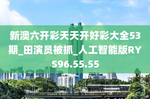 新澳六开彩天天开好彩大全53期_田演员被抓_人工智能版RYS96.55.55