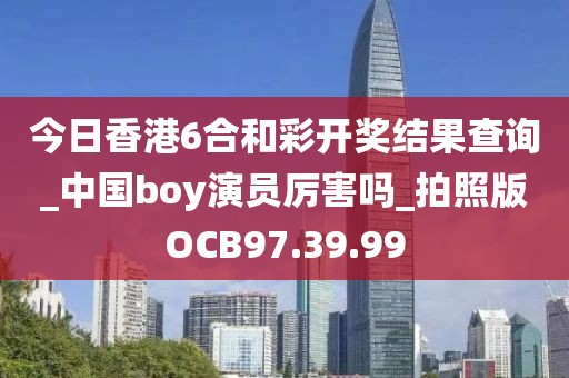 今日香港6合和彩开奖结果查询_中国boy演员厉害吗_拍照版OCB97.39.99