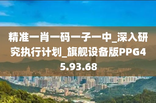 精准一肖一码一子一中_深入研究执行计划_旗舰设备版PPG45.93.68