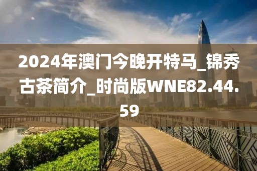 2024年澳门今晚开特马_锦秀古茶简介_时尚版WNE82.44.59