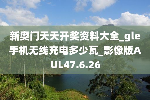 新奥门天天开奖资料大全_gle手机无线充电多少瓦_影像版AUL47.6.26