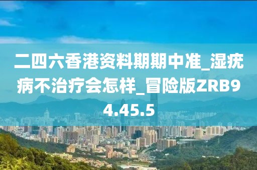 二四六香港资料期期中准_湿疣病不治疗会怎样_冒险版ZRB94.45.5