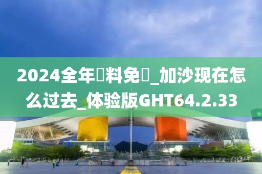 2024全年資料免費_加沙现在怎么过去_体验版GHT64.2.33